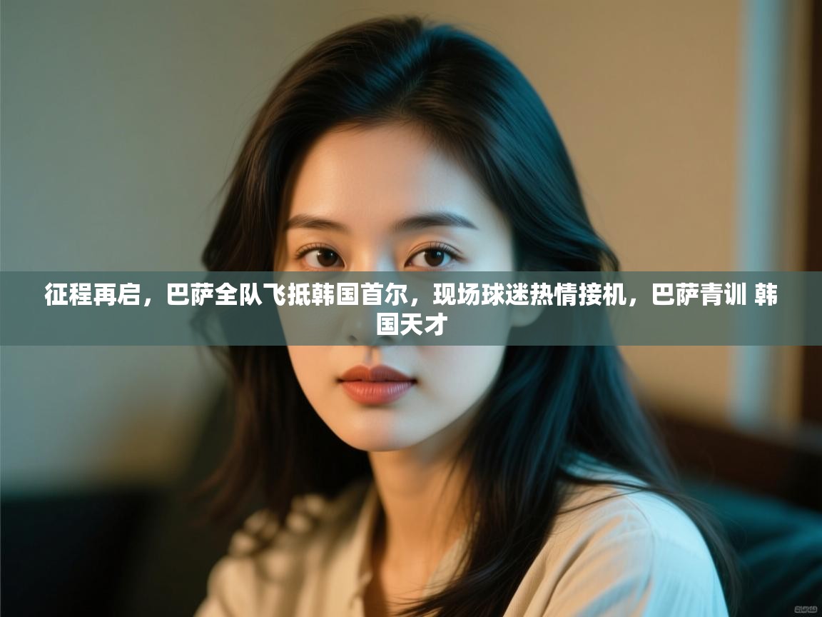 征程再启，巴萨全队飞抵韩国首尔，现场球迷热情接机，巴萨青训 韩国天才