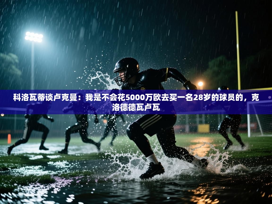 科洛瓦蒂谈卢克曼:我是不会花5000万欧去买一名28岁的球员的,克洛德德瓦卢瓦